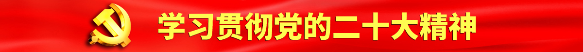 大鸡巴q强操日本美女大黑阴户在里射精认真学习贯彻落实党的二十大会议精神